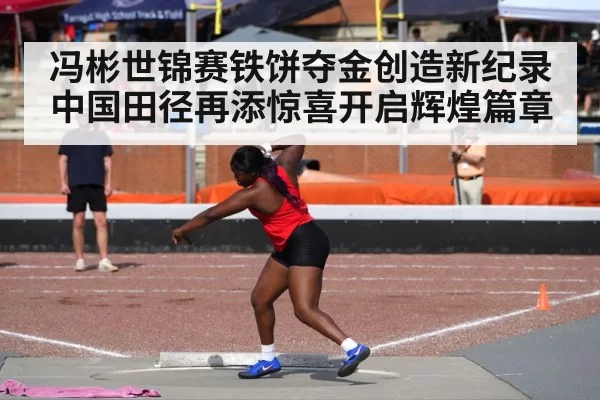 冯彬世锦赛铁饼夺金创造新纪录 中国田径再添惊喜开启辉煌篇章
