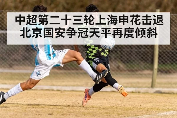 中超第二十三轮上海申花击退北京国安争冠天平再度倾斜