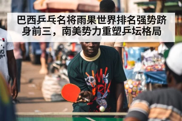 巴西乒乓名将雨果世界排名强势跻身前三,南美势力重塑乒坛格局