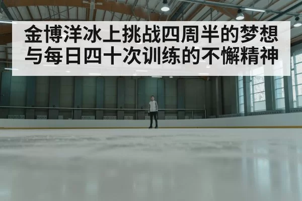金博洋冰上挑战四周半的梦想与每日四十次训练的不懈精神