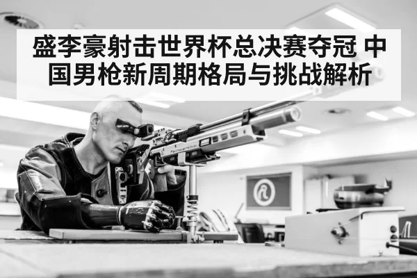 盛李豪射击世界杯总决赛夺冠 中国男枪新周期格局与挑战解析